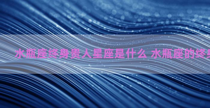 水瓶座终身贵人星座是什么 水瓶座的终身贵人星座